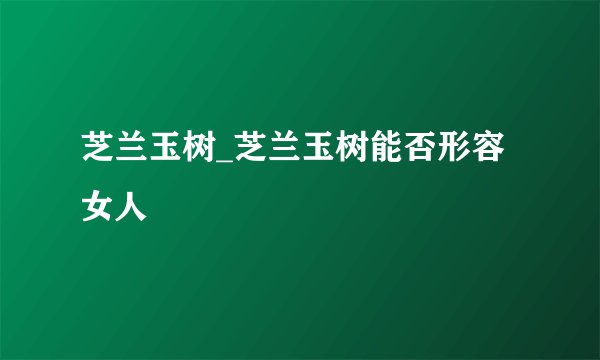 芝兰玉树_芝兰玉树能否形容女人