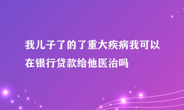 我儿子了的了重大疾病我可以在银行贷款给他医治吗
