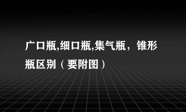 广口瓶,细口瓶,集气瓶，锥形瓶区别（要附图）