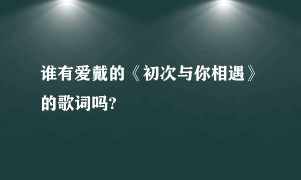 谁有爱戴的《初次与你相遇》的歌词吗?
