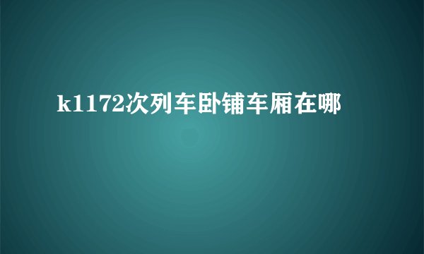 k1172次列车卧铺车厢在哪