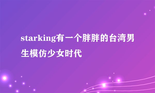 starking有一个胖胖的台湾男生模仿少女时代