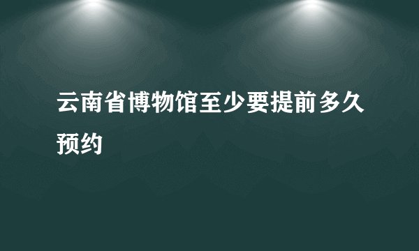 云南省博物馆至少要提前多久预约