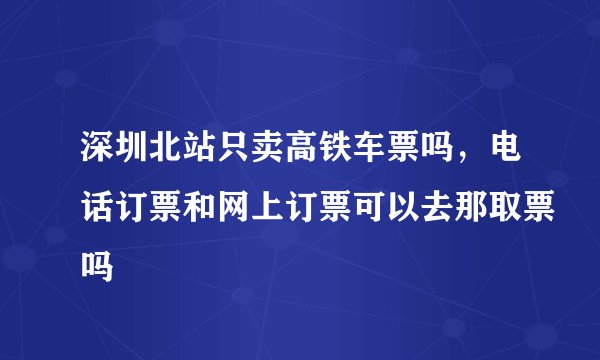 深圳北站只卖高铁车票吗，电话订票和网上订票可以去那取票吗