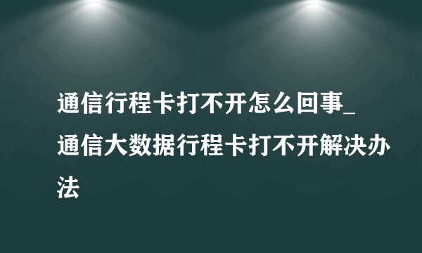 通信行程卡打不开怎么回事_通信大数据行程卡打不开解决办法