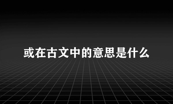 或在古文中的意思是什么