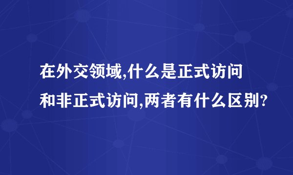 在外交领域,什么是正式访问和非正式访问,两者有什么区别?