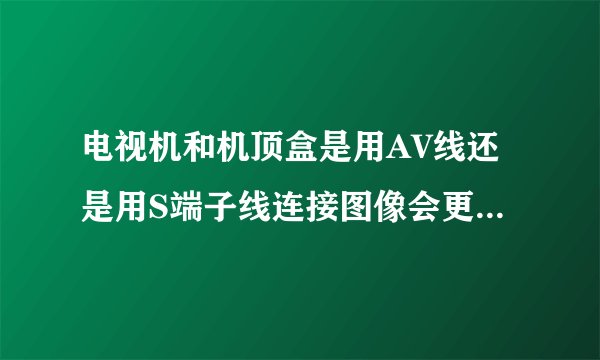 电视机和机顶盒是用AV线还是用S端子线连接图像会更清晰？我家里的