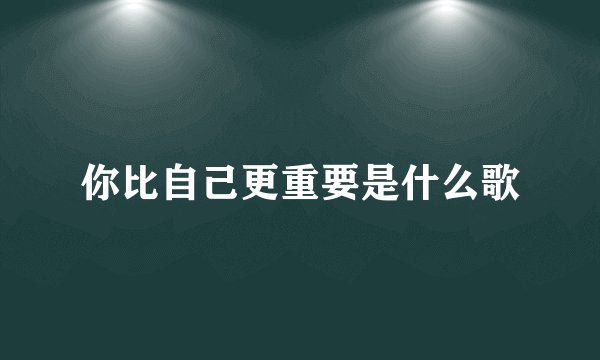 你比自己更重要是什么歌