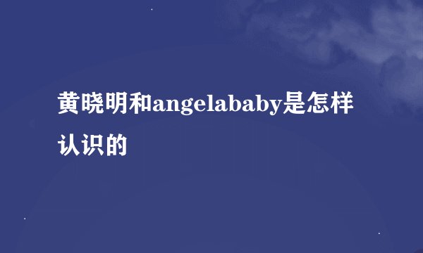 黄晓明和angelababy是怎样认识的