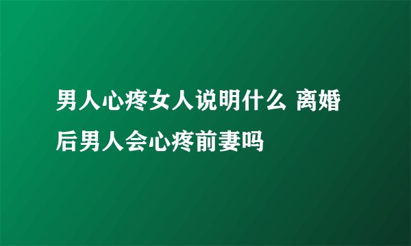 男人心疼女人说明什么 离婚后男人会心疼前妻吗