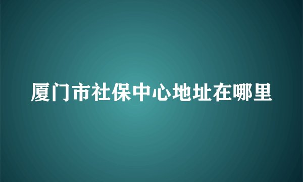 厦门市社保中心地址在哪里