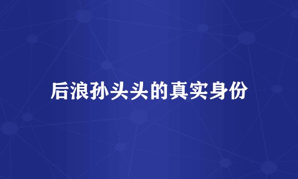 后浪孙头头的真实身份
