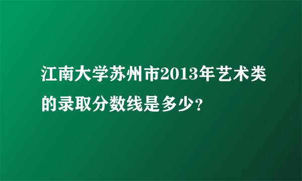 江南大学苏州市2013年艺术类的录取分数线是多少？
