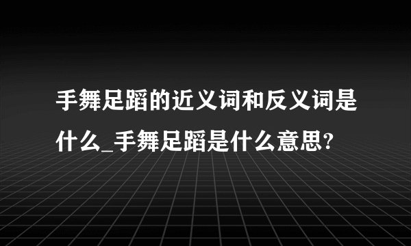 手舞足蹈的近义词和反义词是什么_手舞足蹈是什么意思?
