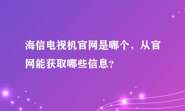 海信电视机官网是哪个，从官网能获取哪些信息？