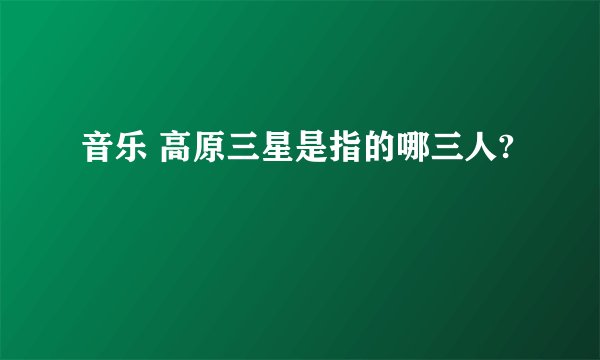 音乐 高原三星是指的哪三人?