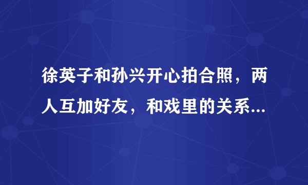 徐英子和孙兴开心拍合照，两人互加好友，和戏里的关系反差太大