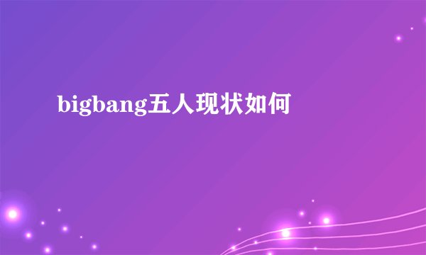 bigbang五人现状如何