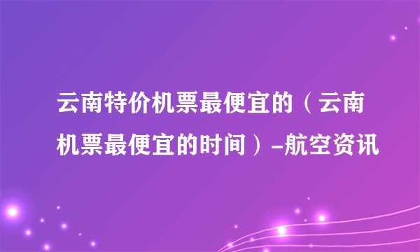 云南特价机票最便宜的（云南机票最便宜的时间）-航空资讯