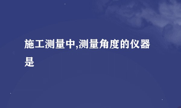 施工测量中,测量角度的仪器是