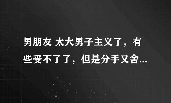 男朋友 太大男子主义了，有些受不了了，但是分手又舍不得，怎么办啊？