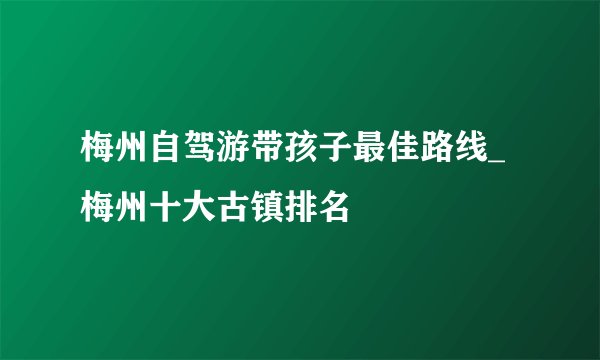 梅州自驾游带孩子最佳路线_梅州十大古镇排名