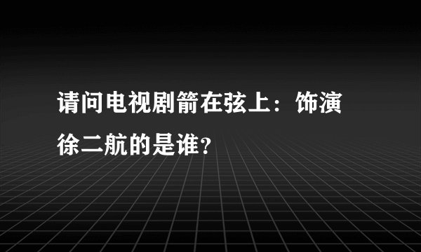 请问电视剧箭在弦上：饰演 徐二航的是谁？