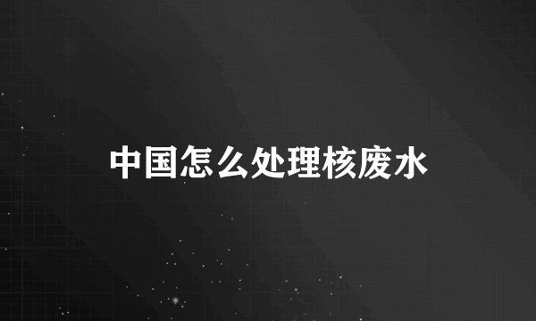 中国怎么处理核废水