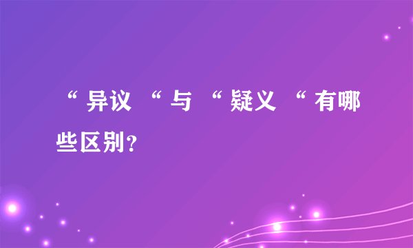 “ 异议 “ 与 “ 疑义 “ 有哪些区别？