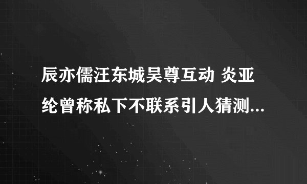 辰亦儒汪东城吴尊互动 炎亚纶曾称私下不联系引人猜测被孤立了吗
