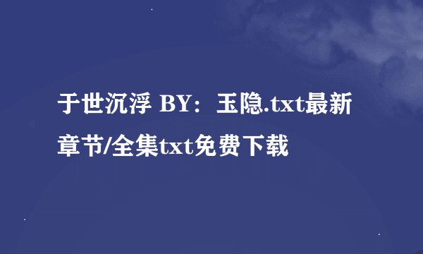 于世沉浮 BY：玉隐.txt最新章节/全集txt免费下载