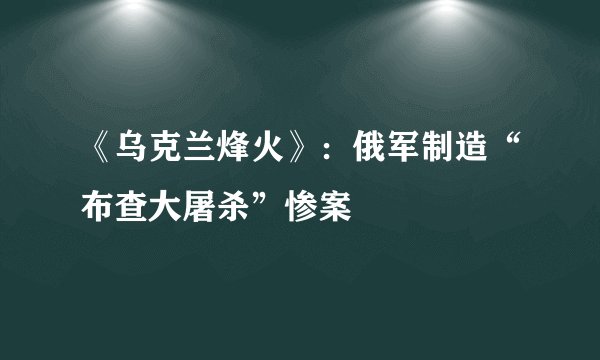 《乌克兰烽火》：俄军制造“布查大屠杀”惨案