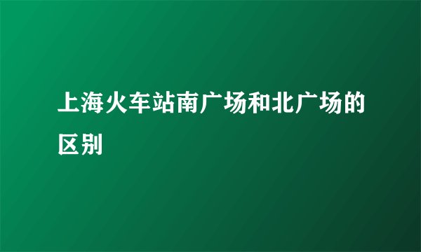 上海火车站南广场和北广场的区别
