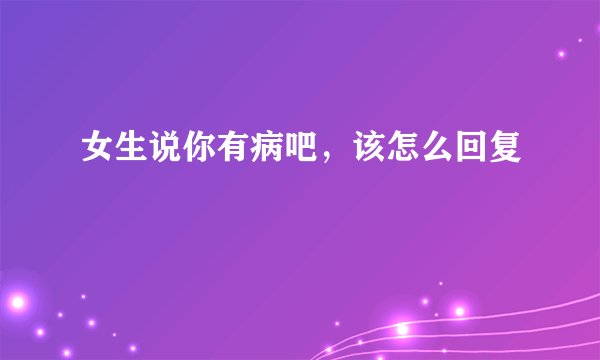女生说你有病吧,该怎么回复