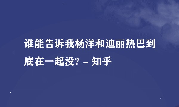 谁能告诉我杨洋和迪丽热巴到底在一起没? - 知乎