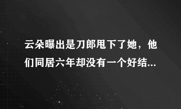 云朵曝出是刀郎甩下了她，他们同居六年却没有一个好结局，究竟咋回事？