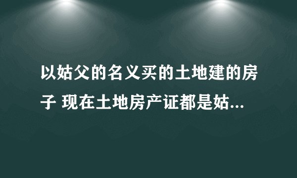 以姑父的名义买的土地建的房子 现在土地房产证都是姑父的名字 怎么到