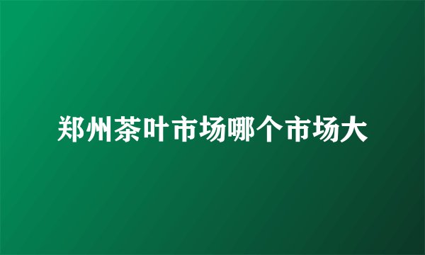 郑州茶叶市场哪个市场大