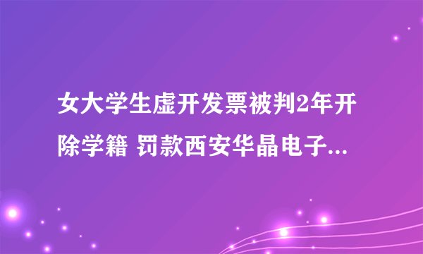 女大学生虚开发票被判2年开除学籍 罚款西安华晶电子技术股份有限公司5万韩元