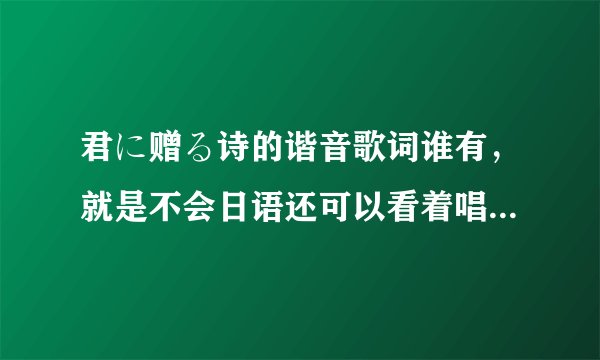君に赠る诗的谐音歌词谁有,就是不会日语还可以看着唱出来那种,谢谢!