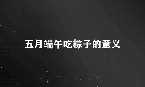五月端午吃粽子的意义