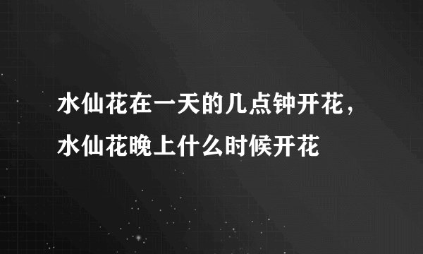 水仙花在一天的几点钟开花，水仙花晚上什么时候开花