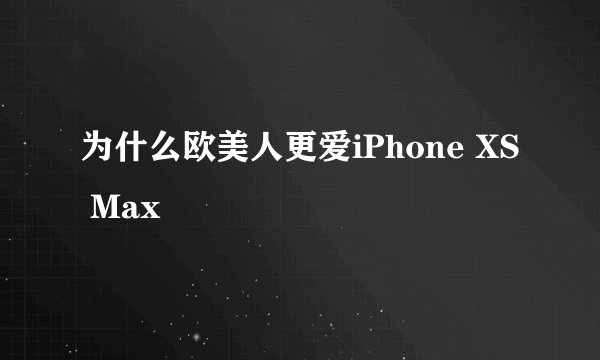 为什么欧美人更爱iPhone XS Max