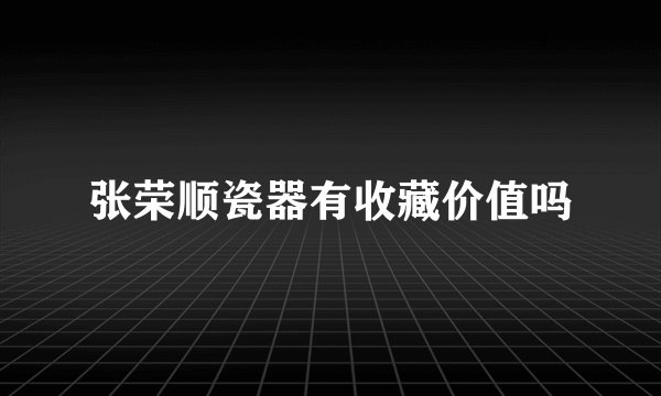 张荣顺瓷器有收藏价值吗