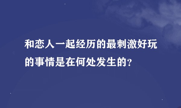 和恋人一起经历的最刺激好玩的事情是在何处发生的？