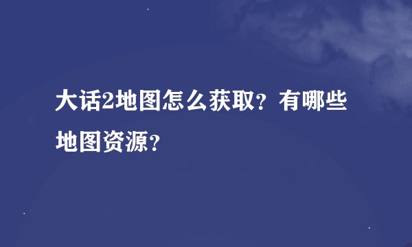 大话2地图怎么获取？有哪些地图资源？