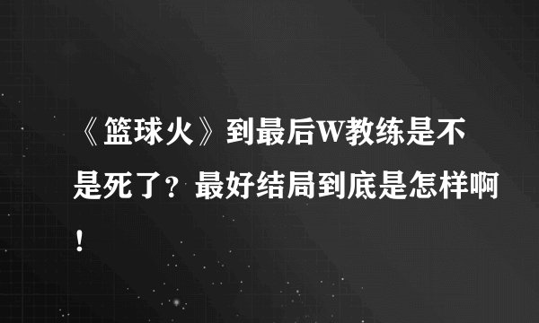 《篮球火》到最后W教练是不是死了？最好结局到底是怎样啊！