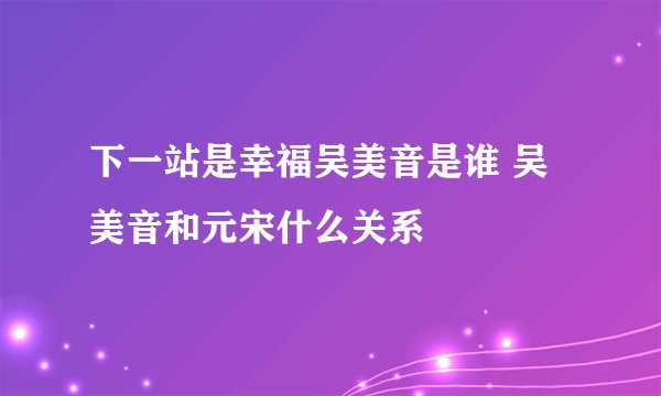 下一站是幸福吴美音是谁 吴美音和元宋什么关系