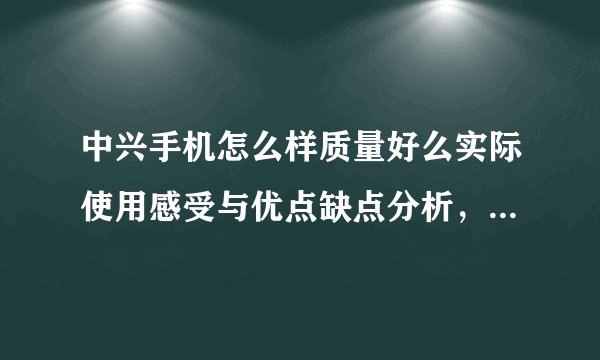 中兴手机怎么样质量好么实际使用感受与优点缺点分析，中兴手机 怎么样
